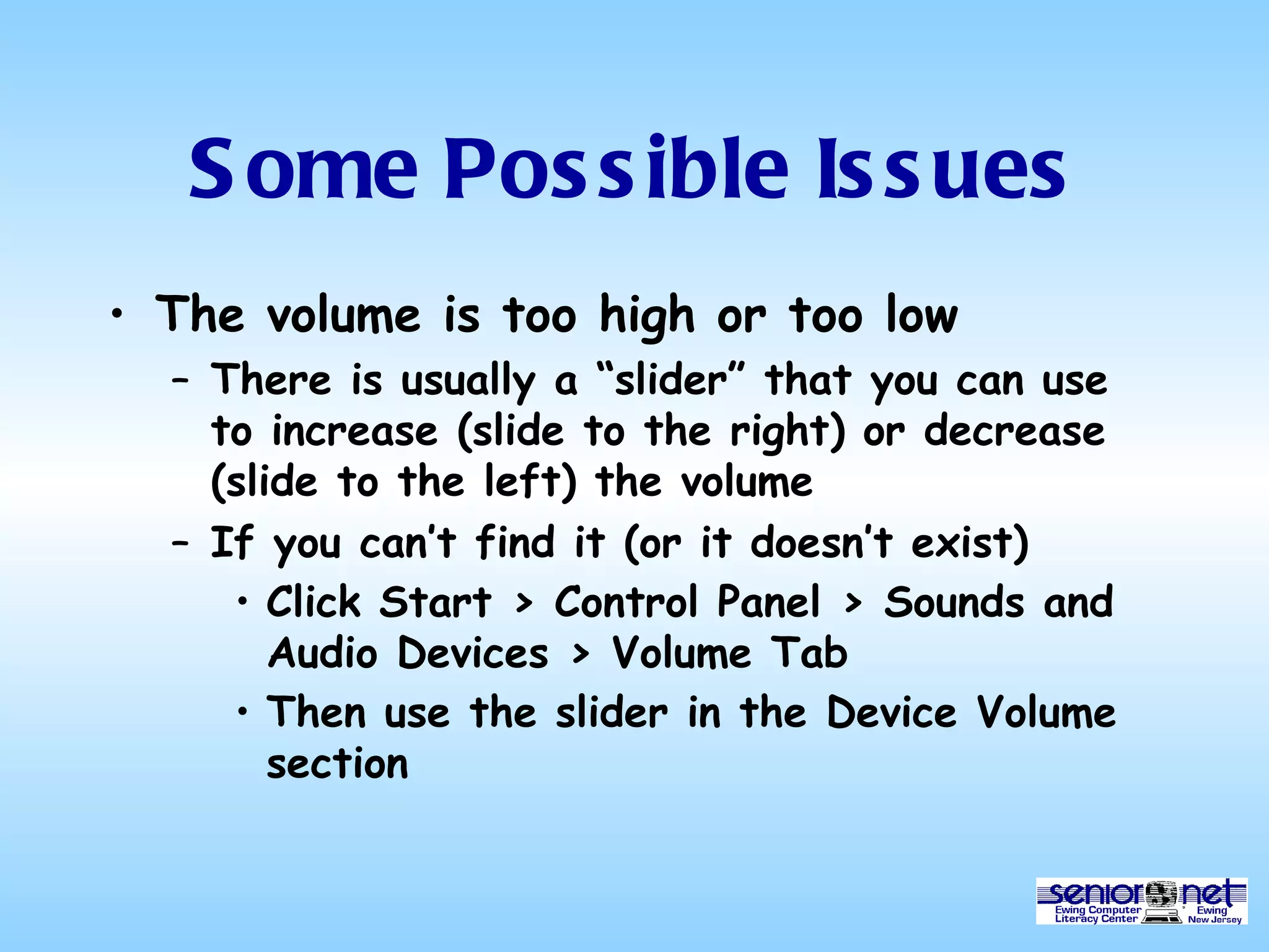Some Possible Issues The volume is too high or too low There is usually a “slider” that you can use to increase (slide to the right) or decrease (slide to the left) the volume If you can’t find it (or it doesn’t exist) Click Start > Control Panel > Sounds and Audio Devices > Volume Tab Then use the slider in the Device Volume section 