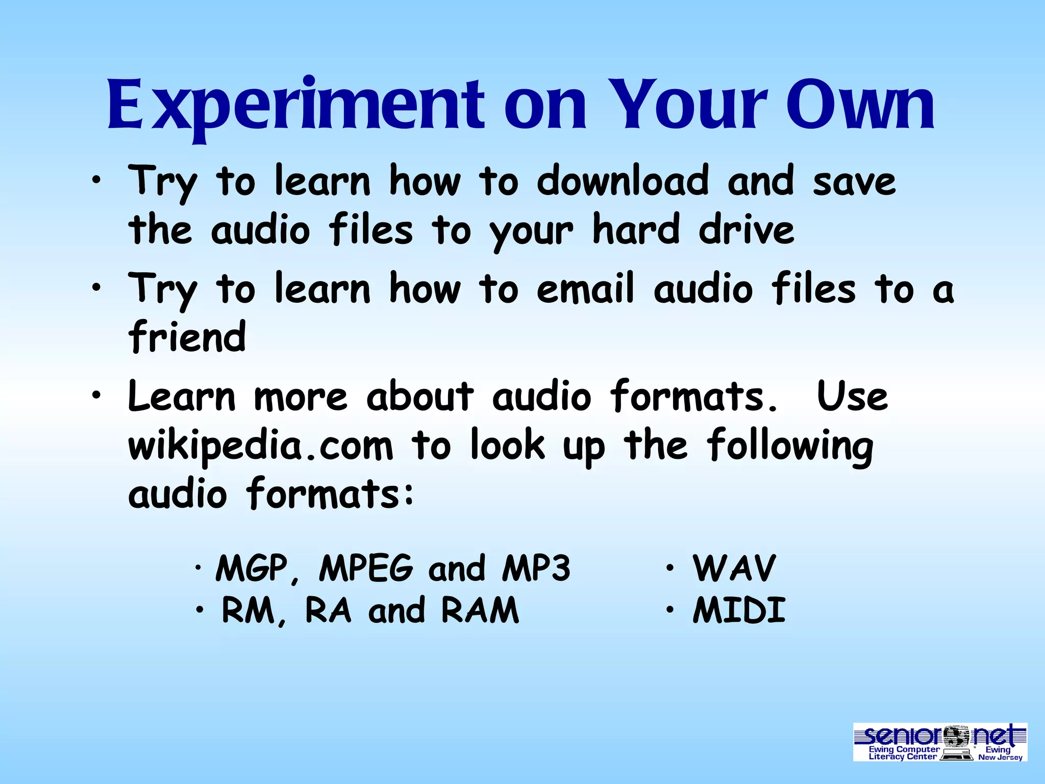 Experiment on Your Own Try to learn how to download and save the audio files to your hard drive Try to learn how to email audio files to a friend Learn more about audio formats.  Use wikipedia.com to look up the following audio formats: MGP, MPEG and MP3 RM, RA and RAM WAV MIDI 