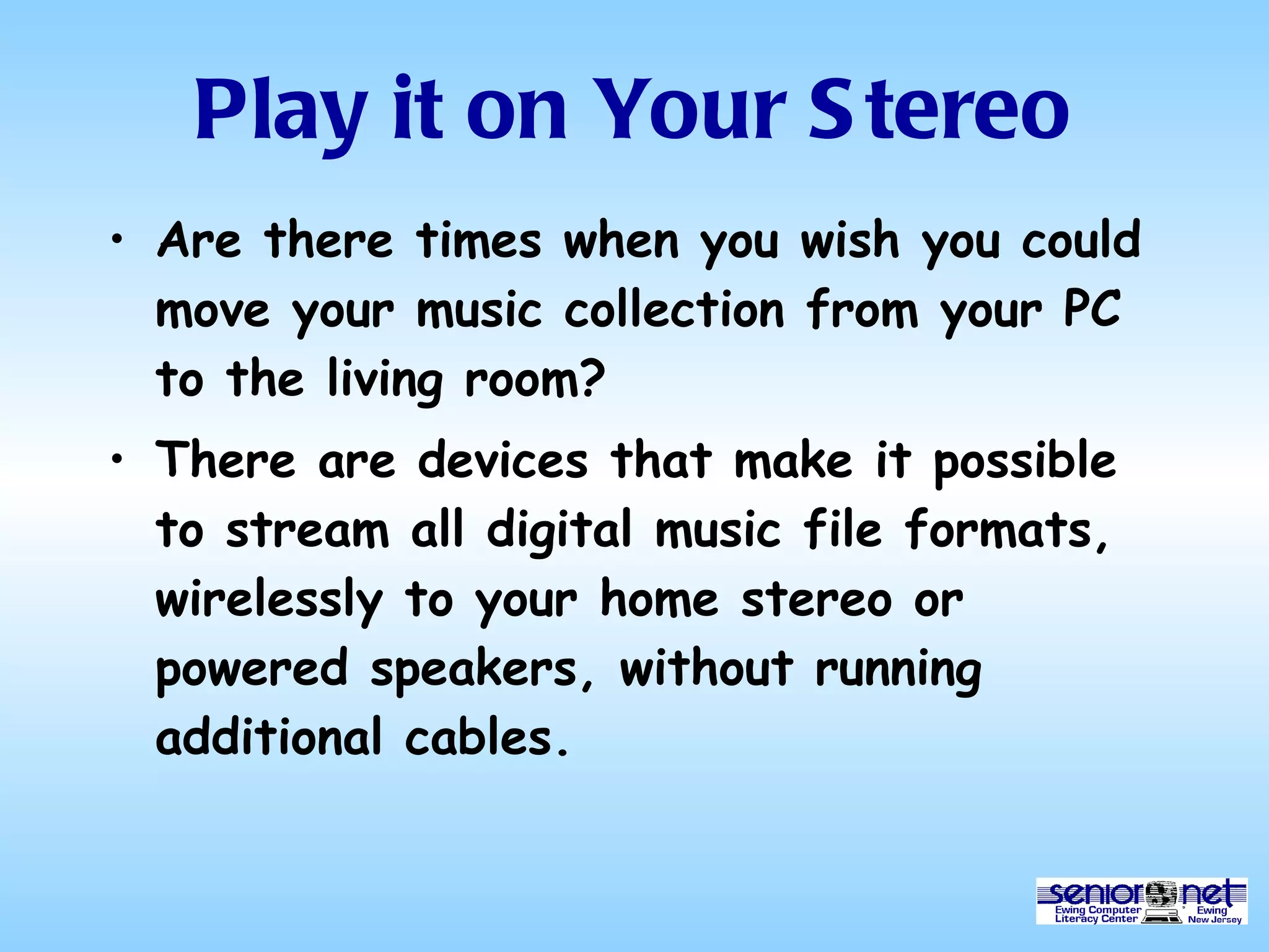 Play it on Your Stereo Are there times when you wish you could move your music collection from your PC to the living room? There are devices that make it possible to stream all digital music file formats, wirelessly to your home stereo or powered speakers, without running additional cables. 