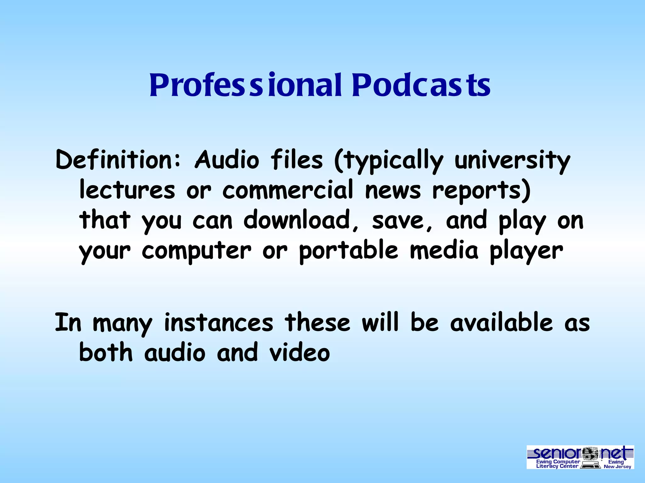Professional Podcasts Definition: Audio files (typically university lectures or commercial news reports) that you can download, save, and play on your computer or portable media player In many instances these will be available as both audio and video 