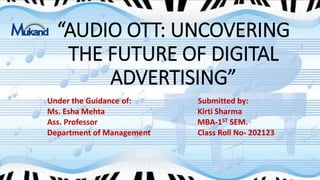 “AUDIO OTT: UNCOVERING
THE FUTURE OF DIGITAL
ADVERTISING”
Under the Guidance of: Submitted by:
Ms. Esha Mehta Kirti Sharma
Ass. Professor MBA-1ST SEM.
Department of Management Class Roll No- 202123
 