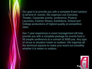 Our goal is to provide you with a complete Event solution
to all kind of events. We organize Live Concerts,
Theater, Corporate events, conference, Product
Launches, Fashion Shows, Exhibitions, School and
College productions of highest quality at competitive
rates.

Our 7 year experience in event management will help
provide you with a complete package for events from a
50 people conference to a concert of 5000 pax. Any type
of venue or situation indoor or outdoor. We organize all
the technical aspects to make your event run smoothly
whether it is indoor or outdoor.




          Powerpoint Templates
                                                Page 3
 