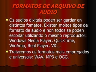 FORMATOS DE ARQUIVO DE
            AUDIO
 Os audios dixitais poden ser gardar en
  distintos fomatos. Existen moitos tipos de
  formato de audio e non todos se poden
  escoitar utilizando o mesmo reproductor:
  Windows Media Player, QuickTime,
  WinAmp, Real Player, VlC…
 Trataremos os formatos mais empregados
  e universais: WAV, MP3 e OGG.
 