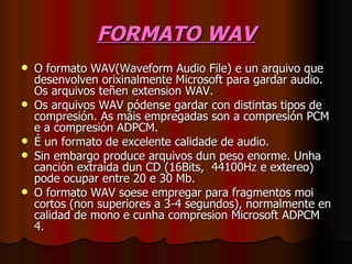 FORMATO WAV
   O formato WAV(Waveform Audio File) e un arquivo que
    desenvolven orixinalmente Microsoft para gardar audio.
    Os arquivos teñen extension WAV.
   Os arquivos WAV pódense gardar con distintas tipos de
    compresión. As máis empregadas son a compresión PCM
    e a compresión ADPCM.
   É un formato de excelente calidade de audio.
   Sin embargo produce arquivos dun peso enorme. Unha
    canción extraída dun CD (16Bits, 44100Hz e extereo)
    pode ocupar entre 20 e 30 Mb.
   O formato WAV soese empregar para fragmentos moi
    cortos (non superiores a 3-4 segundos), normalmente en
    calidad de mono e cunha compresion Microsoft ADPCM
    4.
 
