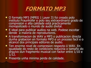 FORMATO MP3
   O formato MP3 (MPEG 1 Layer 3) foi creado polo
    instituto Fraunhofer e polo seu extraordinario grado de
    compresion e alta calidade está practicamente
    monopolizado o mundo de audio dixital.
   E ideal para publicar audios na web. Podese escoitar
    dende a maioria de reproductores.
   A transformacion de WAV a MP3 o publicacion directa
    dunha grabacion en formato MP3 e un proceso facil e o
    alcance dos principais editores de audio.
   Ten enorme nivel de compresion respecto ó WAV. En
    igualdade do resto de condicions reduciria o tamaño do
    arquivo dun fragmento musical con factor entre 1/10 e
    1/12.
   Presenta unha minima perda de calidade.
 
