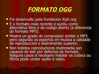 FORMATO OGG
   Foi desenvolto pola Fundacion Xiph.org
   E o formato mais recente e surdiu como
    alternativa libre e de codigo aberto (a diferencia
    do formato MP3).
   Mostra un grado de compresion similar o MP3
    pero segundo os expertos en musica a calidade
    de reproduccion e lixeiramente superior.
   Non todolos reproductores multimedia son
    capaces de leer por defectos de formato.
    Nalguns casos é necesario instalar os codecs ou
    filtros pode conter audio e video.
 