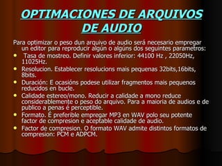 OPTIMACIONES DE ARQUIVOS
          DE AUDIO
Para optimizar o peso dun arquivo de audio será necesario empregar
   un editor para reproducir algún o algúns dos seguintes parametros:
 Tasa de mostreo. Definir valores inferior: 44100 Hz , 22050Hz,
   11025Hz.
 Resolucion. Establecer resolucions mais pequenas 32bits,16bits,
   8bits.
 Duración: E ocasións podese utilizar fragmentos mais pequenos
   reducidos en bucle.
 Calidade estereo/mono. Reducir a calidade a mono reduce
   considerablemente o peso do arquivo. Para a maioria de audios e de
   publico a penas é perceptible.
 Formato. É preferible empregar MP3 en WAV polo seu potente
   factor de compresion e aceptable calidade de audio.
 Factor de compresion. O formato WAV admite distintos formatos de
   compresion: PCM e ADPCM.
 