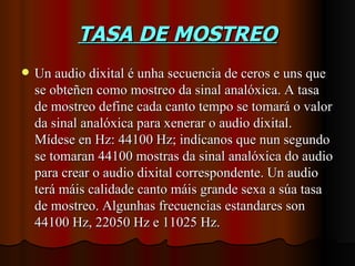 TASA DE MOSTREO
   Un audio dixital é unha secuencia de ceros e uns que
    se obteñen como mostreo da sinal analóxica. A tasa
    de mostreo define cada canto tempo se tomará o valor
    da sinal analóxica para xenerar o audio dixital.
    Mídese en Hz: 44100 Hz; indícanos que nun segundo
    se tomaran 44100 mostras da sinal analóxica do audio
    para crear o audio dixital correspondente. Un audio
    terá máis calidade canto máis grande sexa a súa tasa
    de mostreo. Algunhas frecuencias estandares son
    44100 Hz, 22050 Hz e 11025 Hz.
 