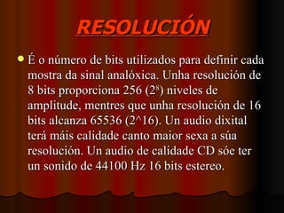 RESOLUCIÓN
   É o número de bits utilizados para definir cada
    mostra da sinal analóxica. Unha resolución de
    8 bits proporciona 256 (28) niveles de
    amplitude, mentres que unha resolución de 16
    bits alcanza 65536 (2^16). Un audio dixital
    terá máis calidade canto maior sexa a súa
    resolución. Un audio de calidade CD sóe ter
    un sonido de 44100 Hz 16 bits estereo.
 