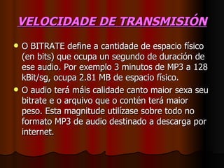 VELOCIDADE DE TRANSMISIÓN
   O BITRATE define a cantidade de espacio físico
    (en bits) que ocupa un segundo de duración de
    ese audio. Por exemplo 3 minutos de MP3 a 128
    kBit/sg, ocupa 2.81 MB de espacio físico.
   O audio terá máis calidade canto maior sexa seu
    bitrate e o arquivo que o contén terá maior
    peso. Esta magnitude utilízase sobre todo no
    formato MP3 de audio destinado a descarga por
    internet.
 