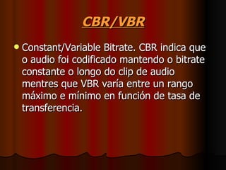 CBR/VBR
   Constant/Variable Bitrate. CBR indica que
    o audio foi codificado mantendo o bitrate
    constante o longo do clip de audio
    mentres que VBR varía entre un rango
    máximo e mínimo en función de tasa de
    transferencia.
 