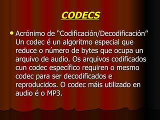 CODECS
   Acrónimo de “Codificación/Decodificación”
    Un codec é un algoritmo especial que
    reduce o número de bytes que ocupa un
    arquivo de audio. Os arquivos codificados
    cun codec específico requiren o mesmo
    codec para ser decodificados e
    reproducidos. O codec máis utilizado en
    audio é o MP3.
 