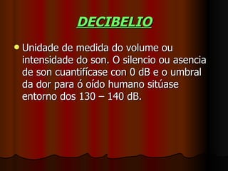 DECIBELIO
   Unidade de medida do volume ou
    intensidade do son. O silencio ou asencia
    de son cuantifícase con 0 dB e o umbral
    da dor para ó oído humano sitúase
    entorno dos 130 – 140 dB.
 