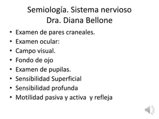 Semiología. Sistema nervioso
Dra. Diana Bellone
• Examen de pares craneales.
• Examen ocular:
• Campo visual.
• Fondo de ojo
• Examen de pupilas.
• Sensibilidad Superficial
• Sensibilidad profunda
• Motilidad pasiva y activa y refleja
 