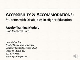 ACCESSIBILITY & ACCOMMODATIONS:
Students with Disabilities in Higher Education

Faculty Training Module
(Non-Managers Only)



Hope Fisher, MA
Trinity Washington University
Disability Support Services (DSS)
Sheehan Library 103
202-884-9358
FisherH@TrinityDC.edu
 