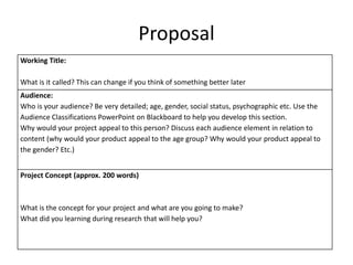 Proposal
Working Title:
What is it called? This can change if you think of something better later
Audience:
Who is your audience? Be very detailed; age, gender, social status, psychographic etc. Use the
Audience Classifications PowerPoint on Blackboard to help you develop this section.
Why would your project appeal to this person? Discuss each audience element in relation to
content (why would your product appeal to the age group? Why would your product appeal to
the gender? Etc.)
Project Concept (approx. 200 words)
What is the concept for your project and what are you going to make?
What did you learning during research that will help you?
 