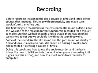 Recording
Before recording I watched the clip a couple of times and listed all the
sounds that I needed. This help with productivity and made sure I
wouldn’t miss anything out.
The first thing we recorded was the environmental sound outside since
this was one of the most important sounds. We recorded for a minuet
to make sure that we had enough, and so that is there was anything
we wanted to cut out we could do it with out it sounding weird.
Some of the sound like the slip sound and the gate sound was tricky to
find and took us a while to find. We ended up finding a creaky door
and recorded it creaking a couple of times.
Doing this taught me how to use the audio recorder and the basic
things like how to tell if audio is too loud when you are recording it (if
it goes past the arrow), and how to export audio from recorder to
computer.
 