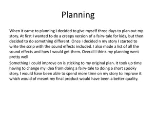 Planning
When it came to planning I decided to give myself three days to plan out my
story. At first I wanted to do a creepy version of a fairy-tale for kids, but then
decided to do something different. Once I decided n my story I started to
write the scrip with the sound effects included. I also made a list of all the
sound effects and how I would get them. Overall I think my planning went
pretty well
Something I could improve on is sticking to my original plan. It took up time
having to change my idea from doing a fairy-tale to doing a short spooky
story. I would have been able to spend more time on my story to improve it
which would of meant my final product would have been a better quality.
 