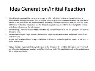 Idea Generation/Initial Reaction
• I think I want my story to be a gruesome version of a fairy tale. I was looking at the original story of
Cinderella by the Grimm brothers, and found that its pretty gruesome. For example when the shoe doesn’t
fit one of the step sisters, the step mother tells them to cut off their toe to make it fit and ands her knife.
At the end of the story 2 birds take out the step sisters eyes leaving them blind after trying to be friends
with Cinderella because she is the queen.
• I think telling a story like this would be perfect for my audio drama since its not too gruesome but scary at
the same time.
• Instead of making my target audience adult I could target towards kids instead. It would be easier to do
with fairy tails
• Hansel and Gretel would also be a good fairy-tale to do. I could easily change some aspects of the story to
make them scarier.
• I could also do a mystery style story in the eyes of the detective. Or I could do it the other way round and
do it from the bad guys perspective, sort of like Jekyll and Hyde. This would also work well since I can use a
lot of suspenseful music.
 