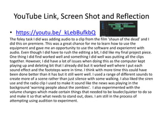 YouTube Link, Screen Shot and Reflection
• https://youtu.be/_kLebBufkbQ
The foley task I did was adding audio to a clip from the film 'shaun of the dead' and I
did this on premiere. This was a great chance for me to learn how to use the
equipment and gave me an opportunity to use the software and experiemnt with
audio. Even though I did have to rush the editing a bit, I did like my final project piece.
One thing I did find worked well and something I did well was putting all the clips
together. However, I did have a lot of issues when doing this as the computer kept
playing up and deleting bit that I already did but it worked well where I put each
sound effect and the footsteps were in time. I think with more time this could have
been done better than it has but it still went well. I used a range of different sounds to
create more of a scene rather than just silence with some walking. I also liked the siren
use and the radio clip I used to make it sound like the news was playing in the
background 'warning people about the zombies'. I also experimented with the
volume changes which made certain things that needed to be louder/quieter to do so
and make it so that what needs to stand out, does. I am still in the process of
attempting using audition to experiment.
 