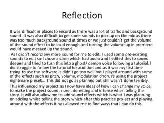 Reflection
It was difficult in places to record as there was a lot of traffic and background
sound. It was also difficult to get some sounds to pick up on the mic as there
was too much background sound at times or we just couldn’t get the volume
of the sound effect to be loud enough and turning the volume up in premiere
would have messed up the sound.
As I didn’t record any more sound for me to edit, I used some pre-existing
sounds to edit so I chose a siren which had audio and I edited this to sound
deeper and tried to turn this into a ghost/ demon voice following a tutorial. I
did struggle to follow the tutorial for audition and as it was my first time
trying to use the software it didn’t go too well but I played around with some
of the effects such as pitch, volume, modulation chorus’s using the project
nightmare preset... This did not go as planned but still wasn’t done terribly.
This influenced my project as I now have ideas of how I can change my voice
to make the project sound more interesting and intense when telling the
story. It will also allow me to add sound effects which is what I was planning
on adding whilst telling the story which after this practice project and playing
around with the effects it has allowed me to find ways that I can do this.
 