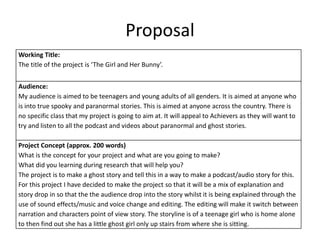 Proposal
Working Title:
The title of the project is ‘The Girl and Her Bunny’.
Audience:
My audience is aimed to be teenagers and young adults of all genders. It is aimed at anyone who
is into true spooky and paranormal stories. This is aimed at anyone across the country. There is
no specific class that my project is going to aim at. It will appeal to Achievers as they will want to
try and listen to all the podcast and videos about paranormal and ghost stories.
Project Concept (approx. 200 words)
What is the concept for your project and what are you going to make?
What did you learning during research that will help you?
The project is to make a ghost story and tell this in a way to make a podcast/audio story for this.
For this project I have decided to make the project so that it will be a mix of explanation and
story drop in so that the the audience drop into the story whilst it is being explained through the
use of sound effects/music and voice change and editing. The editing will make it switch between
narration and characters point of view story. The storyline is of a teenage girl who is home alone
to then find out she has a little ghost girl only up stairs from where she is sitting.
 