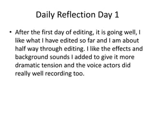 Daily Reflection Day 1
• After the first day of editing, it is going well, I
like what I have edited so far and I am about
half way through editing. I like the effects and
background sounds I added to give it more
dramatic tension and the voice actors did
really well recording too.
 