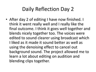 Daily Reflection Day 2
• After day 2 of editing I have now finished. I
think it went really well and I really like the
final outcome. I think it goes well together and
blends nicely together too. The voices were
edited to sound clearer using broadcast which
I liked as it made it sound better as well as
using the denoising effect to cancel out
background sound. The project allowed me to
learn a lot about editing on audition and
blending clips together.
 
