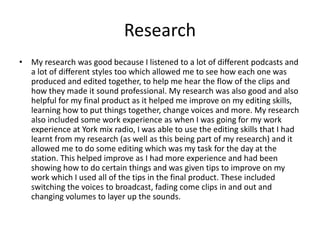 Research
• My research was good because I listened to a lot of different podcasts and
a lot of different styles too which allowed me to see how each one was
produced and edited together, to help me hear the flow of the clips and
how they made it sound professional. My research was also good and also
helpful for my final product as it helped me improve on my editing skills,
learning how to put things together, change voices and more. My research
also included some work experience as when I was going for my work
experience at York mix radio, I was able to use the editing skills that I had
learnt from my research (as well as this being part of my research) and it
allowed me to do some editing which was my task for the day at the
station. This helped improve as I had more experience and had been
showing how to do certain things and was given tips to improve on my
work which I used all of the tips in the final product. These included
switching the voices to broadcast, fading come clips in and out and
changing volumes to layer up the sounds.
 