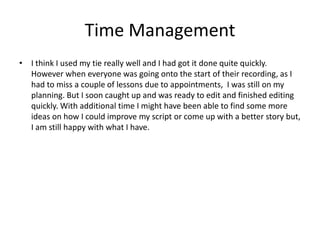 Time Management
• I think I used my tie really well and I had got it done quite quickly.
However when everyone was going onto the start of their recording, as I
had to miss a couple of lessons due to appointments, I was still on my
planning. But I soon caught up and was ready to edit and finished editing
quickly. With additional time I might have been able to find some more
ideas on how I could improve my script or come up with a better story but,
I am still happy with what I have.
 