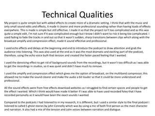 Technical Qualities
My project is quite simple but with added effects to create more of a dramatic setting. I think that with the music and
only small sound edits and effects, it made it clearer and more professional sounding rather than having loads of effects
everywhere. This is made is simple but still effective. I made it so that the project isn’t too complicated and as this was
quite a simple edit, I’m not sure if it was complicated enough but I know I didn’t want to risk it being too complicated. I
used fading to fade the tracks in and out so that it wasn’t sudden, sharp transitions between clips which along with the
broadcast amplify and compression effect, made it sound effective and professional.
I used echo effects and delays at the beginning and end to introduce the podcast to draw attention and grab the
audience into listening. This was also used at the end as it was the most dramatic and exciting part of the podcast,
therefore, using the echo voice built that tension and created the faster paced feeling that I wanted.
I used the denoising effect to get rid of background sounds from the recordings, but it wasn’t too difficult as I was able
to get the recordings in studios, so it was quiet and didn’t have much to remove.
I used the amplify and compression effect which gives me the option of broadcast, on the multiband compressor, this
allowed me to make the sound clearer and make the audio a bit louder so that it could be more understood and
professional.
All the sound effects were from free effects download websites as I struggled to find certain spaces and people to get
the effect I wanted. Which I think would have made it better if I was able to have used recorded foley that I have
recorded personally as it would have been the exact sounds I wanted.
Compared to the podcasts I had listened to in my research, it is different, but I used a similar style to the final podcast I
listened to called 5 ghost stories by john Connolly which was by using a mic of both first person as the main character
and narration. It also had a mix of the tension and calm voices between narration and dialogue.
 