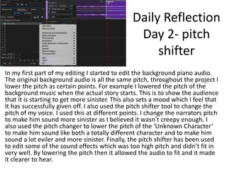 Daily Reflection
Day 2- pitch
shifter
In my first part of my editing I started to edit the background piano audio.
The original background audio is all the same pitch, throughout the project I
lower the pitch as certain points. For example I lowered the pitch of the
background music when the actual story starts. This is to show the audience
that it is starting to get more sinister. This also sets a mood which I feel that
It has successfully given off. I also used the pitch shifter tool to change the
pitch of my voice. I used this at different points. I change the narrators pitch
to make him sound more sinister as I believed it wasn’t creepy enough. I
also used the pitch changer to lower the pitch of the ‘Unknown Character’
to make him sound like both a totally different character and to make him
sound a lot eviler and more sinister. Finally, the pitch shifter has been used
to edit some of the sound effects which was too high pitch and didn’t fit in
very well. By lowering the pitch then it allowed the audio to fit and it made
it clearer to hear.
 