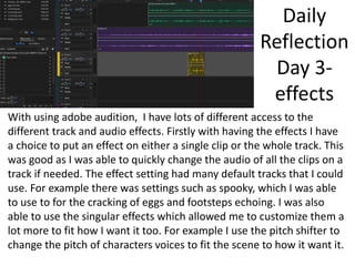 Daily
Reflection
Day 3-
effects
With using adobe audition, I have lots of different access to the
different track and audio effects. Firstly with having the effects I have
a choice to put an effect on either a single clip or the whole track. This
was good as I was able to quickly change the audio of all the clips on a
track if needed. The effect setting had many default tracks that I could
use. For example there was settings such as spooky, which I was able
to use to for the cracking of eggs and footsteps echoing. I was also
able to use the singular effects which allowed me to customize them a
lot more to fit how I want it too. For example I use the pitch shifter to
change the pitch of characters voices to fit the scene to how it want it.
 
