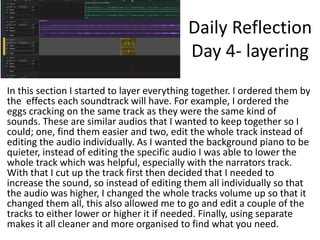 Daily Reflection
Day 4- layering
In this section I started to layer everything together. I ordered them by
the effects each soundtrack will have. For example, I ordered the
eggs cracking on the same track as they were the same kind of
sounds. These are similar audios that I wanted to keep together so I
could; one, find them easier and two, edit the whole track instead of
editing the audio individually. As I wanted the background piano to be
quieter, instead of editing the specific audio I was able to lower the
whole track which was helpful, especially with the narrators track.
With that I cut up the track first then decided that I needed to
increase the sound, so instead of editing them all individually so that
the audio was higher, I changed the whole tracks volume up so that it
changed them all, this also allowed me to go and edit a couple of the
tracks to either lower or higher it if needed. Finally, using separate
makes it all cleaner and more organised to find what you need.
 
