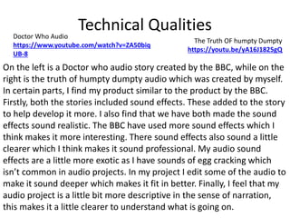 Technical QualitiesDoctor Who Audio
https://www.youtube.com/watch?v=ZA50biq
UB-8
The Truth OF humpty Dumpty
https://youtu.be/yA16J1825gQ
On the left is a Doctor who audio story created by the BBC, while on the
right is the truth of humpty dumpty audio which was created by myself.
In certain parts, I find my product similar to the product by the BBC.
Firstly, both the stories included sound effects. These added to the story
to help develop it more. I also find that we have both made the sound
effects sound realistic. The BBC have used more sound effects which I
think makes it more interesting. There sound effects also sound a little
clearer which I think makes it sound professional. My audio sound
effects are a little more exotic as I have sounds of egg cracking which
isn’t common in audio projects. In my project I edit some of the audio to
make it sound deeper which makes it fit in better. Finally, I feel that my
audio project is a little bit more descriptive in the sense of narration,
this makes it a little clearer to understand what is going on.
 