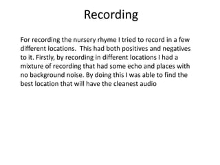 Recording
For recording the nursery rhyme I tried to record in a few
different locations. This had both positives and negatives
to it. Firstly, by recording in different locations I had a
mixture of recording that had some echo and places with
no background noise. By doing this I was able to find the
best location that will have the cleanest audio
 