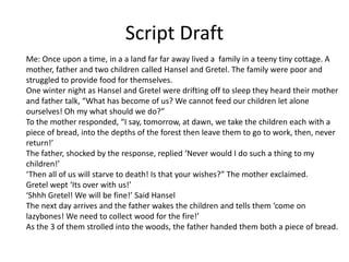 Script Draft
Me: Once upon a time, in a a land far far away lived a family in a teeny tiny cottage. A
mother, father and two children called Hansel and Gretel. The family were poor and
struggled to provide food for themselves.
One winter night as Hansel and Gretel were drifting off to sleep they heard their mother
and father talk, “What has become of us? We cannot feed our children let alone
ourselves! Oh my what should we do?”
To the mother responded, “I say, tomorrow, at dawn, we take the children each with a
piece of bread, into the depths of the forest then leave them to go to work, then, never
return!’
The father, shocked by the response, replied ‘Never would I do such a thing to my
children!’
‘Then all of us will starve to death! Is that your wishes?” The mother exclaimed.
Gretel wept ‘Its over with us!’
‘Shhh Gretel! We will be fine!’ Said Hansel
The next day arrives and the father wakes the children and tells them ‘come on
lazybones! We need to collect wood for the fire!’
As the 3 of them strolled into the woods, the father handed them both a piece of bread.
 