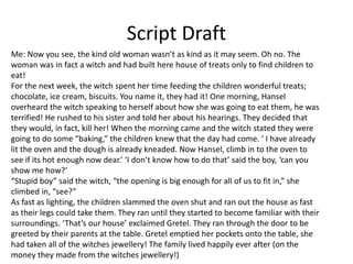 Script Draft
Me: Now you see, the kind old woman wasn’t as kind as it may seem. Oh no. The
woman was in fact a witch and had built here house of treats only to find children to
eat!
For the next week, the witch spent her time feeding the children wonderful treats;
chocolate, ice cream, biscuits. You name it, they had it! One morning, Hansel
overheard the witch speaking to herself about how she was going to eat them, he was
terrified! He rushed to his sister and told her about his hearings. They decided that
they would, in fact, kill her! When the morning came and the witch stated they were
going to do some “baking,” the children knew that the day had come. ‘ I have already
lit the oven and the dough is already kneaded. Now Hansel, climb in to the oven to
see if its hot enough now dear.’ ‘I don’t know how to do that’ said the boy, ‘can you
show me how?’
“Stupid boy” said the witch, “the opening is big enough for all of us to fit in,” she
climbed in, “see?”
As fast as lighting, the children slammed the oven shut and ran out the house as fast
as their legs could take them. They ran until they started to become familiar with their
surroundings. ‘That’s our house’ exclaimed Gretel. They ran through the door to be
greeted by their parents at the table. Gretel emptied her pockets onto the table, she
had taken all of the witches jewellery! The family lived happily ever after (on the
money they made from the witches jewellery!)
 