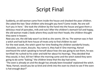 Script Final
Suddenly, an old woman came from inside the house and shocked the poor children.
She asked the two ‘Dear children who brought you here? Come inside. No one will
hurt you in here.’ She took the children by the hand into the house and gave them a
delicious meal of pancakes, milk and nuts! After the children’s stomach full and happy,
the old woman made 2 beds where they could rest their heads; the children thought
they were in heaven.
Now you see, the old lady wasn’t as kind as she seems. Oh no. The woman was in fact
a witch and had built here house of treats only to find children to eat!
For the next week, the witch spent her time feeding the children wonderful treats;
chocolate, ice cream, biscuits. You name it, they had it! One morning, Hansel
overheard the witch speaking to herself about how she was going to eat them, he was
terrified! He rushed to his sister and told her about his hearings. They decided that
they would, in fact, kill her! When the morning came and the witch stated they were
going to do some “baking,” the children knew that the day had come.
‘The oven is already on and the dough has already been kneaded’ explained the witch.
‘Now, Hansel, would you be so kind and climb into the oven to check to see if the oven
is hot enough dear?’
 