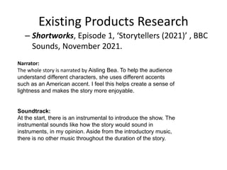 Existing Products Research
– Shortworks, Episode 1, ‘Storytellers (2021)’ , BBC
Sounds, November 2021.
Narrator:
The whole story is narrated by Aisling Bea. To help the audience
understand different characters, she uses different accents
such as an American accent. I feel this helps create a sense of
lightness and makes the story more enjoyable.
Soundtrack:
At the start, there is an instrumental to introduce the show. The
instrumental sounds like how the story would sound in
instruments, in my opinion. Aside from the introductory music,
there is no other music throughout the duration of the story.
 