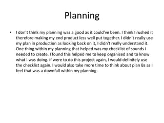 Planning
• I don’t think my planning was a good as it could’ve been. I think I rushed it
therefore making my end product less well put together. I didn’t really use
my plan in production as looking back on it, I didn't really understand it.
One thing within my planning that helped was my checklist of sounds I
needed to create. I found this helped me to keep organised and to know
what I was doing. if were to do this project again, I would definitely use
the checklist again. I would also take more time to think about plan Bs as I
feel that was a downfall within my planning.
 