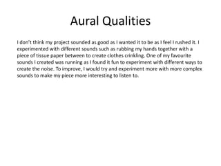 Aural Qualities
I don’t think my project sounded as good as I wanted it to be as I feel I rushed it. I
experimented with different sounds such as rubbing my hands together with a
piece of tissue paper between to create clothes crinkling. One of my favourite
sounds I created was running as I found it fun to experiment with different ways to
create the noise. To improve, I would try and experiment more with more complex
sounds to make my piece more interesting to listen to.
 