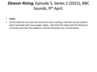 Eleanor Rising, Episode 5, Series 2 (2021), BBC
Sounds, 9th April.
• Foley:
• (2:13-2:30) You can hear the sound of a dress rustling. I feel this sound could’ve
been recreated with tissue paper. Again, I feel that this helps with the feeling of
normality and how the audience is almost listening into a conversation.
 