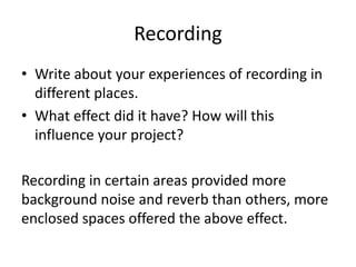 Recording
• Write about your experiences of recording in
different places.
• What effect did it have? How will this
influence your project?
Recording in certain areas provided more
background noise and reverb than others, more
enclosed spaces offered the above effect.
 