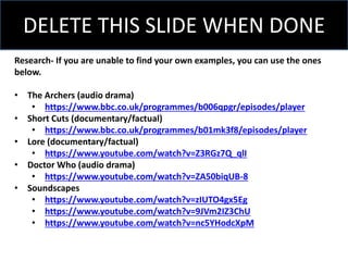 Research- If you are unable to find your own examples, you can use the ones
below.
• The Archers (audio drama)
• https://www.bbc.co.uk/programmes/b006qpgr/episodes/player
• Short Cuts (documentary/factual)
• https://www.bbc.co.uk/programmes/b01mk3f8/episodes/player
• Lore (documentary/factual)
• https://www.youtube.com/watch?v=Z3RGz7Q_qlI
• Doctor Who (audio drama)
• https://www.youtube.com/watch?v=ZA50biqUB-8
• Soundscapes
• https://www.youtube.com/watch?v=zIUTO4gx5Eg
• https://www.youtube.com/watch?v=9JVm2IZ3ChU
• https://www.youtube.com/watch?v=nc5YHodcXpM
DELETE THIS SLIDE WHEN DONE
 