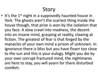 Story
• It’s the 1st night in a supposedly haunted house in
York. The ghosts aren’t the scariest thing inside the
house though, that prize is won by the isolation that
you face. A slow crawl into madness, the decent
into an insane mind, grasping at reality, clawing at
fiction. The greatest of fear is that forged by the
manacles of your own mind a prison of unknown. In
ignorance there is bliss but you have flown too close
to the sun and this is your eulogy. Might you die by
your own corrupt fractured mind, the nightmares
are here to stay, you will yearn for there disturbed
comfort.
 