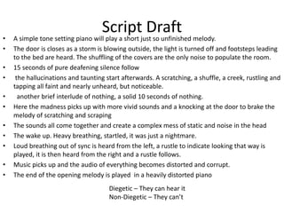 Script Draft
• A simple tone setting piano will play a short just so unfinished melody.
• The door is closes as a storm is blowing outside, the light is turned off and footsteps leading
to the bed are heard. The shuffling of the covers are the only noise to populate the room.
• 15 seconds of pure deafening silence follow
• the hallucinations and taunting start afterwards. A scratching, a shuffle, a creek, rustling and
tapping all faint and nearly unheard, but noticeable.
• another brief interlude of nothing, a solid 10 seconds of nothing.
• Here the madness picks up with more vivid sounds and a knocking at the door to brake the
melody of scratching and scraping
• The sounds all come together and create a complex mess of static and noise in the head
• The wake up. Heavy breathing, startled, it was just a nightmare.
• Loud breathing out of sync is heard from the left, a rustle to indicate looking that way is
played, it is then heard from the right and a rustle follows.
• Music picks up and the audio of everything becomes distorted and corrupt.
• The end of the opening melody is played in a heavily distorted piano
Diegetic – They can hear it
Non-Diegetic – They can’t
 