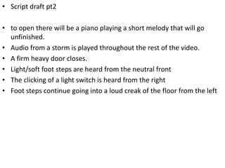 • Script draft pt2
• to open there will be a piano playing a short melody that will go
unfinished.
• Audio from a storm is played throughout the rest of the video.
• A firm heavy door closes.
• Light/soft foot steps are heard from the neutral front
• The clicking of a light switch is heard from the right
• Foot steps continue going into a loud creak of the floor from the left
 