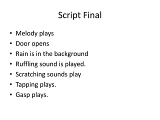 Script Final
• Melody plays
• Door opens
• Rain is in the background
• Ruffling sound is played.
• Scratching sounds play
• Tapping plays.
• Gasp plays.
 