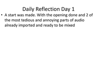 Daily Reflection Day 1
• A start was made. With the opening done and 2 of
the most tedious and annoying parts of audio
already imported and ready to be mixed
 